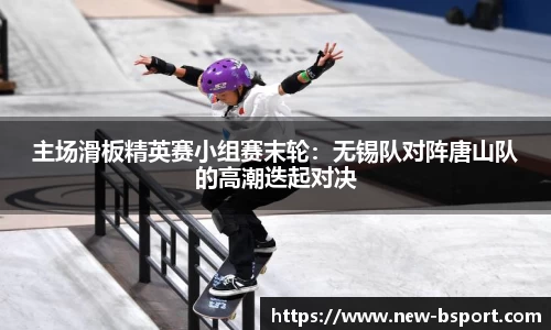 主场滑板精英赛小组赛末轮：无锡队对阵唐山队的高潮迭起对决